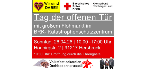 Tag der offenen Tür mit großem Flohmarkt im BRK- Katastrophenschutzzentrum Sonntag, 26.04.26 [ 10:00 -17:00 Uhr Houbirgstr. 2 1 91217 Hersbruck 10:00 Uhr: Eröffnung durch die Ehrengäste Fahrzeugausstellung I Hüpfburg Glücksrad I Rettungshundestaffel Kinderkarussell I lce Rolls Wagen Essen & Trinken u.v.m Großer Flohmarkt ab 9:00 Uhr • Infos und Anmeldung unter:  bereitschaftsjugend@brk-hersbruck.de •  Die Standgebühr i.H.v. 20 € geht zugunsten der Bereitschaftsjugend Hersbruck